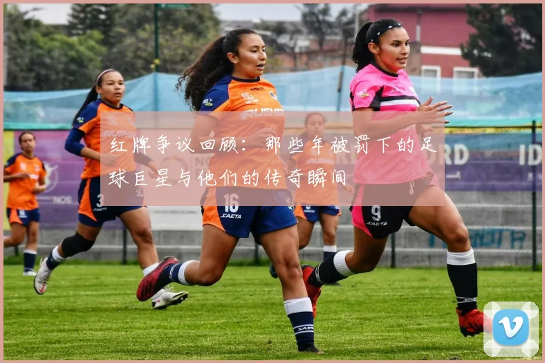 红牌争议回顾：那些年被罚下的足球巨星与他们的传奇瞬间