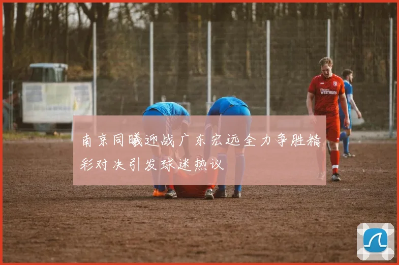 南京同曦迎战广东宏远全力争胜精彩对决引发球迷热议