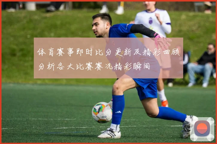 体育赛事即时比分更新及精彩回顾分析各大比赛赛况精彩瞬间