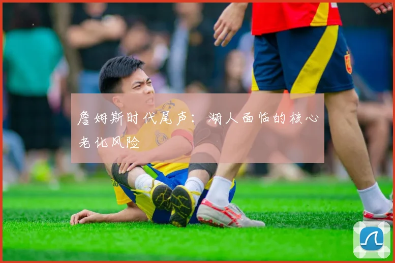 詹姆斯时代尾声：湖人面临的核心老化风险