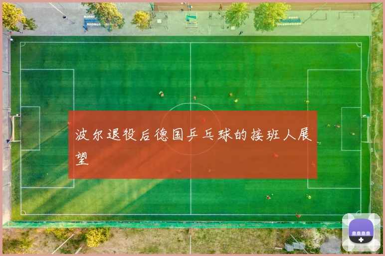 波尔退役后德国乒乓球的接班人展望