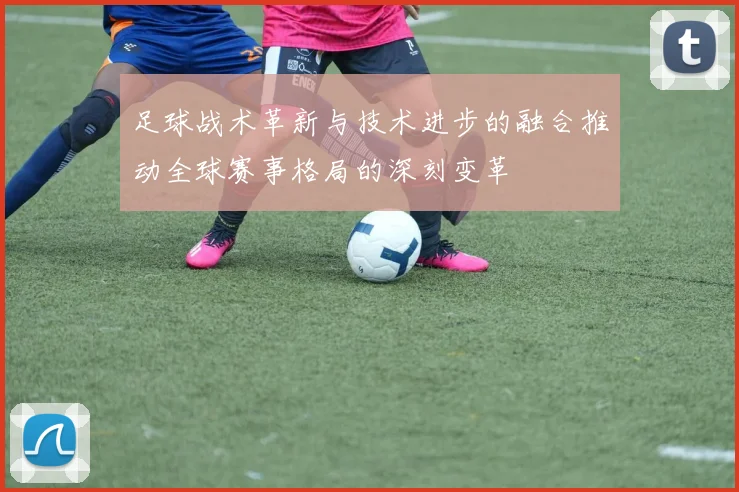 足球战术革新与技术进步的融合推动全球赛事格局的深刻变革