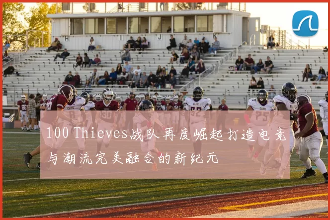 100 Thieves战队再度崛起打造电竞与潮流完美融合的新纪元
