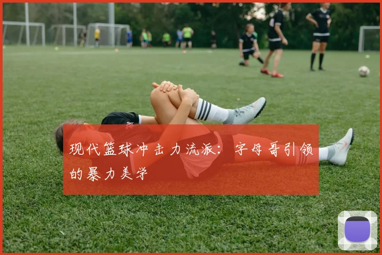 现代篮球冲击力流派：字母哥引领的暴力美学