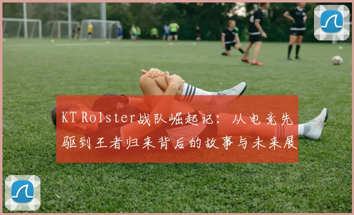 KT Rolster战队崛起记：从电竞先驱到王者归来背后的故事与未来展望